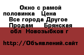 Окно с рамой половинка › Цена ­ 4 000 - Все города Другое » Продам   . Брянская обл.,Новозыбков г.